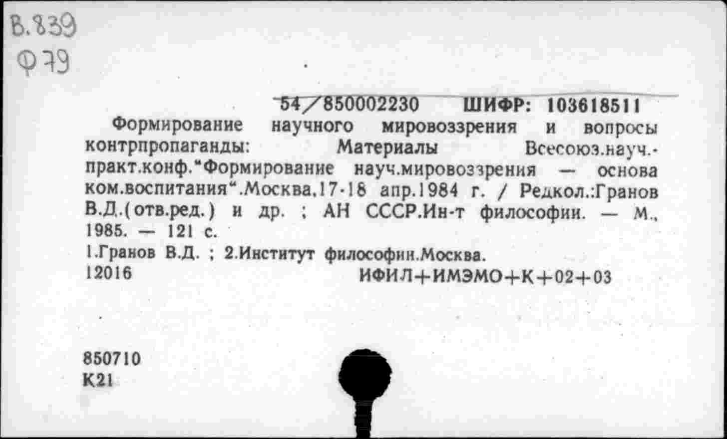 ﻿ь.иэ
"5^X850002230 ШИФР: 103618511
Формирование научного мировоззрения и вопросы контрпропаганды:	Материалы Всесоюз.науч.-
практ.конф.“Формирование науч.мировоззрения — основа ком.воспитания“.Москва. 17-18 апр.1984 г. / Редкол.Транов В.Д.(отв.ред.) и др. ; АН СССР.Ин-т философии. — М., 1985. — 121 с.
1.Гранов В.Д. ; 2.Институт философин.Москва.
12016	ИФИЛ+ИМЭМО+К+02+03
850710 К21